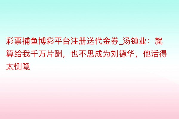 彩票捕鱼博彩平台注册送代金券_汤镇业：就算给我千万片酬，也不思成为刘德华，他活得太恻隐