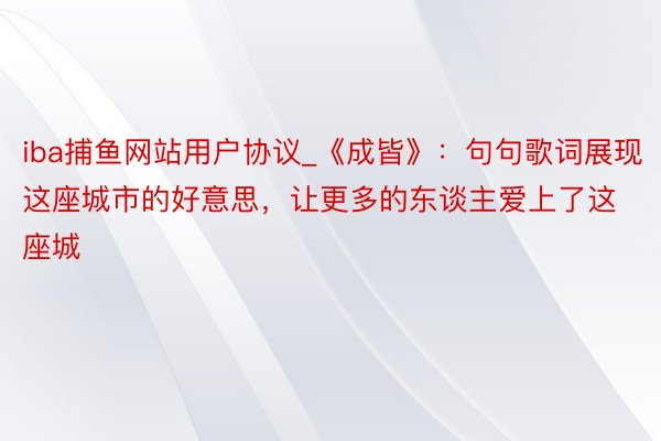 iba捕鱼网站用户协议_《成皆》：句句歌词展现这座城市的好意思，让更多的东谈主爱上了这座城