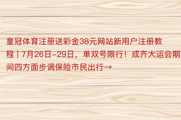 皇冠体育注册送彩金38元网站新用户注册教程 | 7月26日-29日，单双号限行！成齐大运会期间四方面步调保险市民出行→