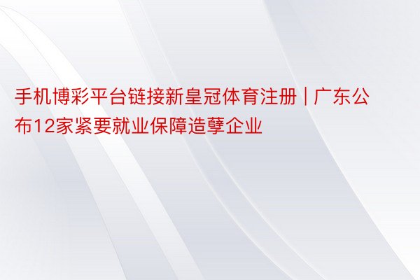 手机博彩平台链接新皇冠体育注册 | 广东公布12家紧要就业保障造孽企业