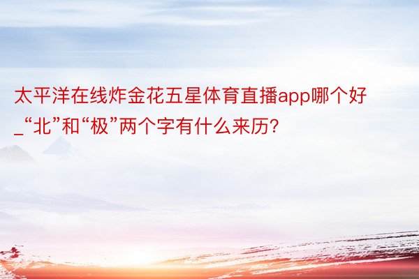 太平洋在线炸金花五星体育直播app哪个好_“北”和“极”两个字有什么来历？