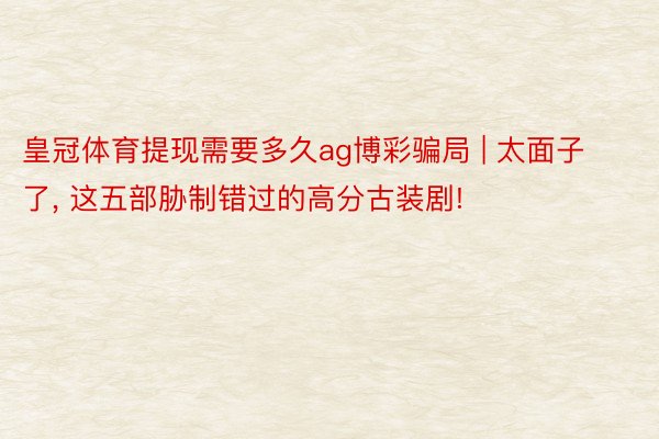 皇冠体育提现需要多久ag博彩骗局 | 太面子了, 这五部胁制错过的高分古装剧!