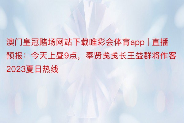 澳门皇冠赌场网站下载唯彩会体育app | 直播预报：今天上昼9点，奉贤戋戋长王益群将作客2023夏日热线