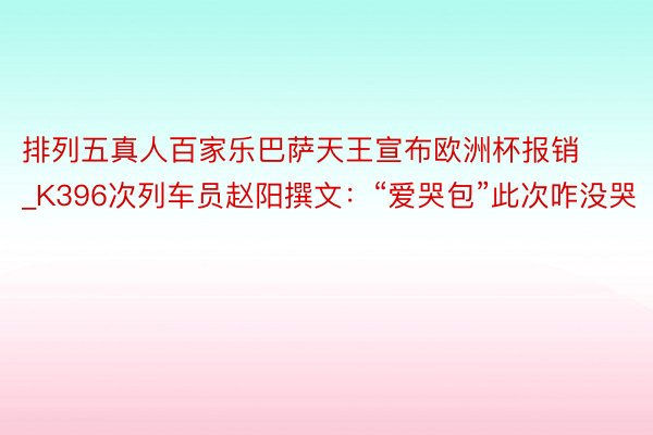 排列五真人百家乐巴萨天王宣布欧洲杯报销_K396次列车员赵阳撰文：“爱哭包”此次咋没哭