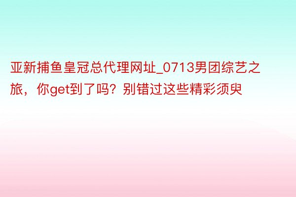 亚新捕鱼皇冠总代理网址_0713男团综艺之旅，你get到了吗？别错过这些精彩须臾