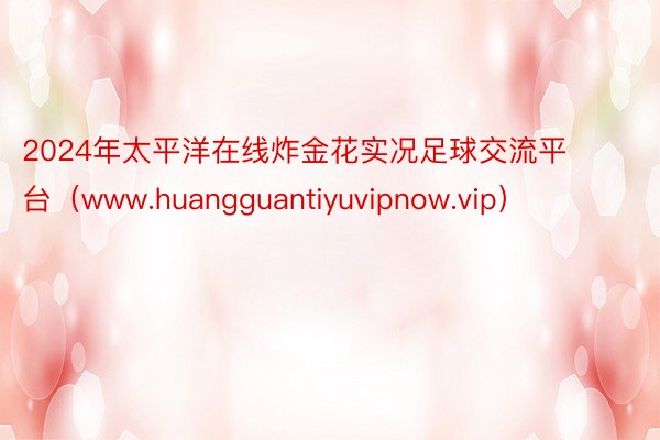 2024年太平洋在线炸金花实况足球交流平台（www.huangguantiyuvipnow.vip）