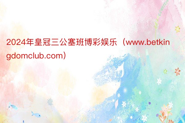 2024年皇冠三公塞班博彩娱乐（www.betkingdomclub.com）