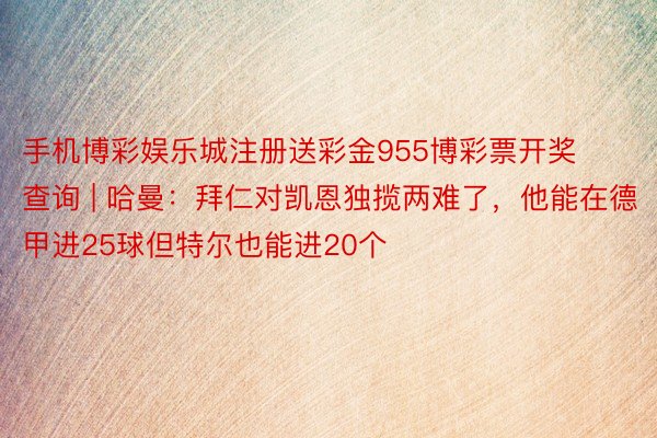 手机博彩娱乐城注册送彩金955博彩票开奖查询 | 哈曼：拜仁对凯恩独揽两难了，他能在德甲进25球但特尔也能进20个