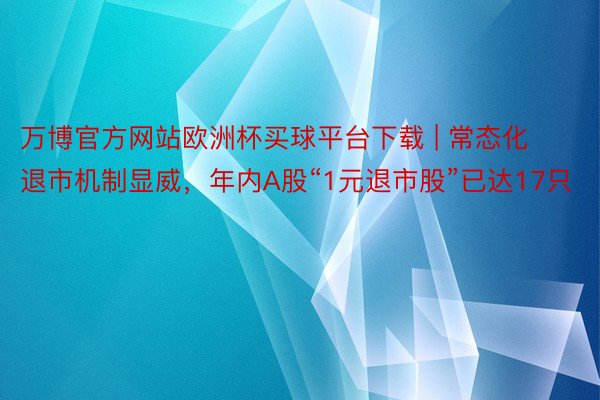 万博官方网站欧洲杯买球平台下载 | 常态化退市机制显威，年内A股“1元退市股”已达17只