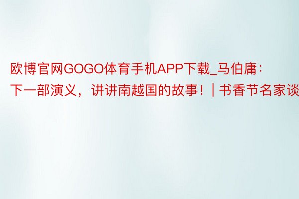 欧博官网GOGO体育手机APP下载_马伯庸：下一部演义，讲讲南越国的故事！| 书香节名家谈