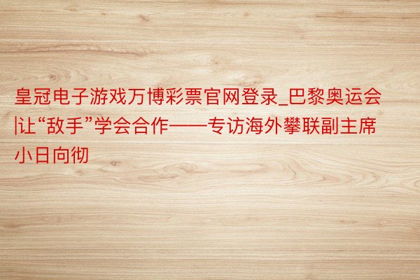 皇冠电子游戏万博彩票官网登录_巴黎奥运会|让“敌手”学会合作——专访海外攀联副主席小日向彻
