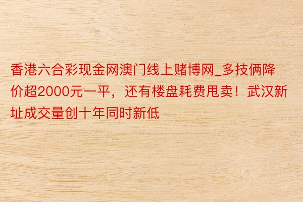香港六合彩现金网澳门线上赌博网_多技俩降价超2000元一平，还有楼盘耗费甩卖！武汉新址成交量创十年同时新低