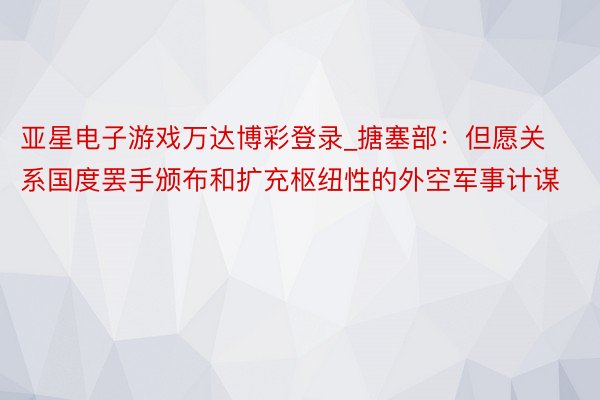 亚星电子游戏万达博彩登录_搪塞部：但愿关系国度罢手颁布和扩充枢纽性的外空军事计谋