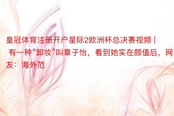 皇冠体育注册开户星际2欧洲杯总决赛视频 | 有一种“卸妆”叫章子怡，看到她实在颜值后，网友：海外范