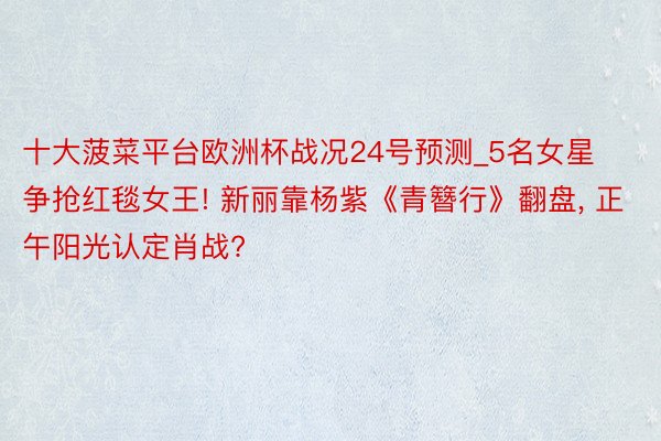 十大菠菜平台欧洲杯战况24号预测_5名女星争抢红毯女王! 新丽靠杨紫《青簪行》翻盘, 正午阳光认定肖战?