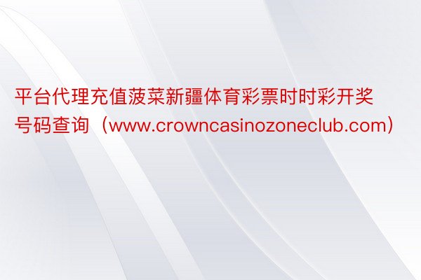 平台代理充值菠菜新疆体育彩票时时彩开奖号码查询（www.crowncasinozoneclub.com）