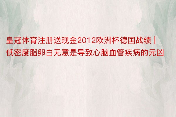 皇冠体育注册送现金2012欧洲杯德国战绩 | 低密度脂卵白无意是导致心脑血管疾病的元凶