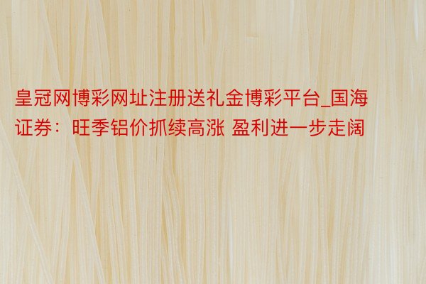 皇冠网博彩网址注册送礼金博彩平台_国海证券：旺季铝价抓续高涨 盈利进一步走阔