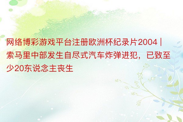 网络博彩游戏平台注册欧洲杯纪录片2004 | 索马里中部发生自尽式汽车炸弹进犯，已致至少20东说念主丧生