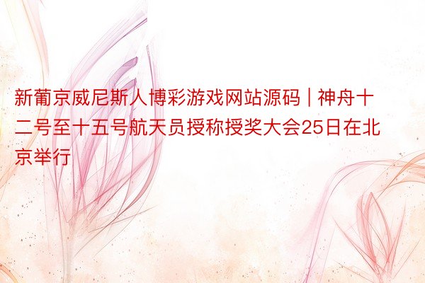 新葡京威尼斯人博彩游戏网站源码 | 神舟十二号至十五号航天员授称授奖大会25日在北京举行