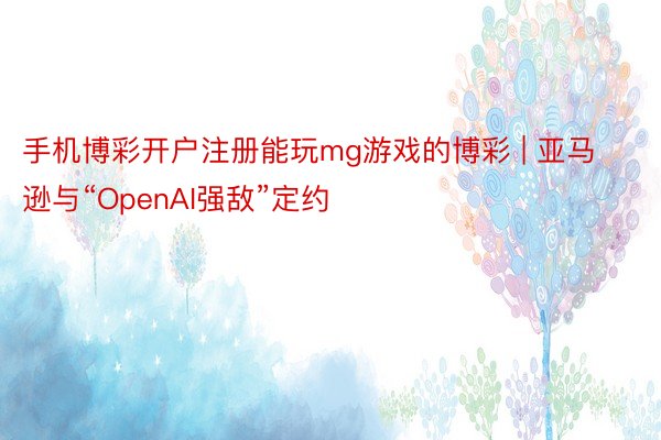 手机博彩开户注册能玩mg游戏的博彩 | 亚马逊与“OpenAI强敌”定约