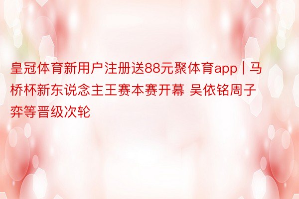 皇冠体育新用户注册送88元聚体育app | 马桥杯新东说念主王赛本赛开幕 吴依铭周子弈等晋级次轮