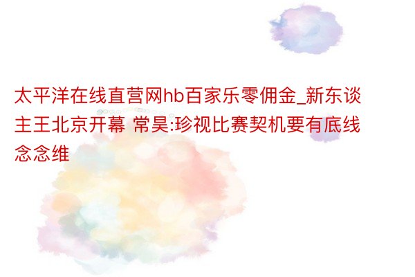 太平洋在线直营网hb百家乐零佣金_新东谈主王北京开幕 常昊:珍视比赛契机要有底线念念维