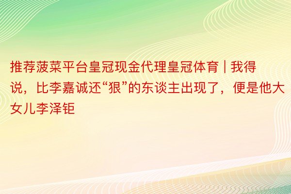 推荐菠菜平台皇冠现金代理皇冠体育 | 我得说，比李嘉诚还“狠”的东谈主出现了，便是他大女儿李泽钜