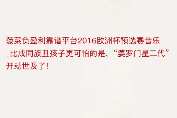 菠菜负盈利靠谱平台2016欧洲杯预选赛音乐_比成同族丑孩子更可怕的是，“婆罗门星二代”开动世及了！